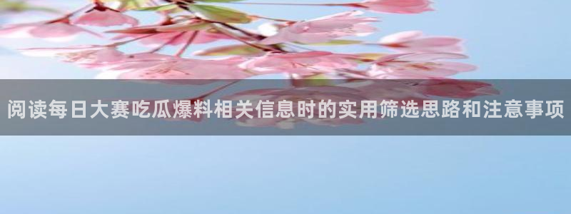 爆料吃瓜网:阅读每日大赛吃瓜爆料相关信息时的实用筛选思路和注意事项